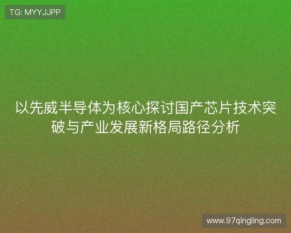 以先威半导体为核心探讨国产芯片技术突破与产业发展新格局路径分析